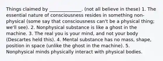 Things claimed by ______________. (not all believe in these) 1. The essential nature of consciousness resides in something non-physical (some say that consciousness can't be a physical thing; we'll see). 2. Nonphysical substance is like a ghost in the machine. 3. The real you is your mind, and not your body (Descartes held this). 4. Mental substance has no mass, shape, position in space (unlike the ghost in the machine). 5. Nonphysical minds physically interact with physical bodies.