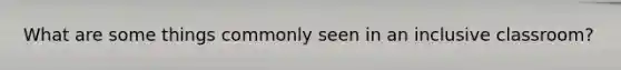 What are some things commonly seen in an inclusive classroom?