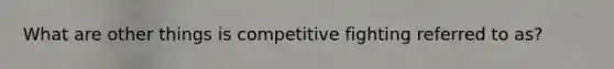 What are other things is competitive fighting referred to as?