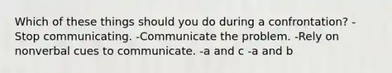 Which of these things should you do during a confrontation? -Stop communicating. -Communicate the problem. -Rely on nonverbal cues to communicate. -a and c -a and b