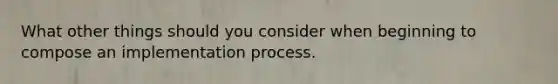 What other things should you consider when beginning to compose an implementation process.