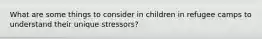 What are some things to consider in children in refugee camps to understand their unique stressors?