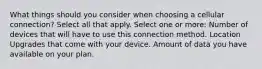 What things should you consider when choosing a cellular connection? Select all that apply. Select one or more: Number of devices that will have to use this connection method. Location Upgrades that come with your device. Amount of data you have available on your plan.