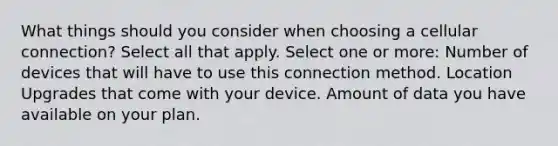 What things should you consider when choosing a cellular connection? Select all that apply. Select one or more: Number of devices that will have to use this connection method. Location Upgrades that come with your device. Amount of data you have available on your plan.