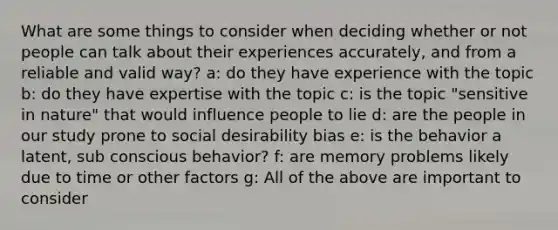 What are some things to consider when deciding whether or not people can talk about their experiences accurately, and from a reliable and valid way? a: do they have experience with the topic b: do they have expertise with the topic c: is the topic "sensitive in nature" that would influence people to lie d: are the people in our study prone to social desirability bias e: is the behavior a latent, sub conscious behavior? f: are memory problems likely due to time or other factors g: All of the above are important to consider