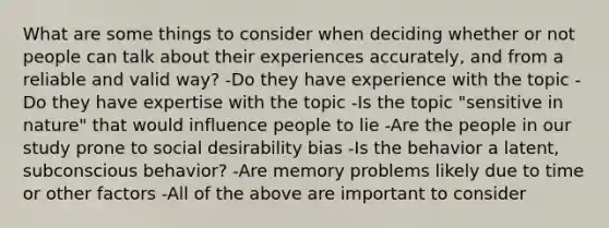 What are some things to consider when deciding whether or not people can talk about their experiences accurately, and from a reliable and valid way? -Do they have experience with the topic -Do they have expertise with the topic -Is the topic "sensitive in nature" that would influence people to lie -Are the people in our study prone to social desirability bias -Is the behavior a latent, subconscious behavior? -Are memory problems likely due to time or other factors -All of the above are important to consider