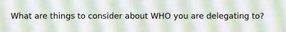 What are things to consider about WHO you are delegating to?