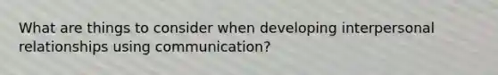 What are things to consider when developing interpersonal relationships using communication?