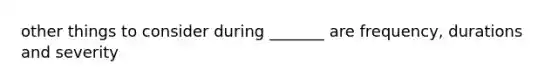 other things to consider during _______ are frequency, durations and severity