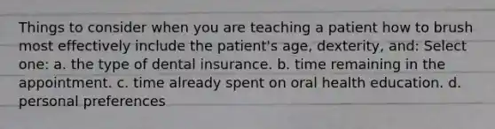 Things to consider when you are teaching a patient how to brush most effectively include the patient's age, dexterity, and: Select one: a. the type of dental insurance. b. time remaining in the appointment. c. time already spent on oral health education. d. personal preferences