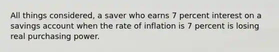 All things considered, a saver who earns 7 percent interest on a savings account when the rate of inflation is 7 percent is losing real purchasing power.