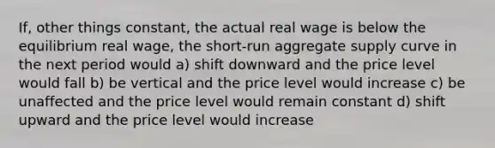 If, other things constant, the actual real wage is below the equilibrium real wage, the short-run aggregate supply curve in the next period would a) shift downward and the price level would fall b) be vertical and the price level would increase c) be unaffected and the price level would remain constant d) shift upward and the price level would increase