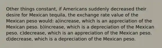 Other things constant, if Americans suddenly decreased their desire for Mexican tequila, the exchange rate value of the Mexican peso would: a)increase, which is an appreciation of the Mexican peso. b)increase, which is a depreciation of the Mexican peso. c)decrease, which is an appreciation of the Mexican peso. d)decrease, which is a depreciation of the Mexican peso.