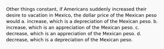 Other things constant, if Americans suddenly increased their desire to vacation in Mexico, the dollar price of the Mexican peso would a. increase, which is a depreciation of the Mexican peso. b. increase, which is an appreciation of the Mexican peso. c. decrease, which is an appreciation of the Mexican peso. d. decrease, which is a depreciation of the Mexican peso.