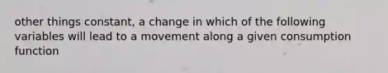 other things constant, a change in which of the following variables will lead to a movement along a given consumption function