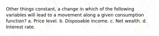 Other things constant, a change in which of the following variables will lead to a movement along a given consumption function? a. Price level. b. Disposable income. c. Net wealth. d. Interest rate.