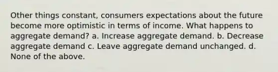 Other things constant, consumers expectations about the future become more optimistic in terms of income. What happens to aggregate demand? a. Increase aggregate demand. b. Decrease aggregate demand c. Leave aggregate demand unchanged. d. None of the above.