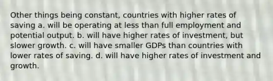 Other things being constant, countries with higher rates of saving a. will be operating at less than full employment and potential output. b. will have higher rates of investment, but slower growth. c. will have smaller GDPs than countries with lower rates of saving. d. will have higher rates of investment and growth.