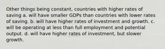 Other things being constant, countries with higher rates of saving a. will have smaller GDPs than countries with lower rates of saving. b. will have higher rates of investment and growth. c. will be operating at less than full employment and potential output. d. will have higher rates of investment, but slower growth.