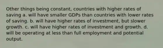 Other things being constant, countries with higher rates of saving a. will have smaller GDPs than countries with lower rates of saving. b. will have higher rates of investment, but slower growth. c. will have higher rates of investment and growth. d. will be operating at less than full employment and potential output.