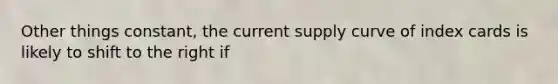 Other things constant, the current supply curve of index cards is likely to shift to the right if