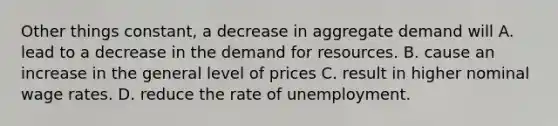 Other things constant, a decrease in aggregate demand will A. lead to a decrease in the demand for resources. B. cause an increase in the general level of prices C. result in higher nominal wage rates. D. reduce the rate of unemployment.