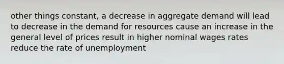 other things constant, a decrease in aggregate demand will lead to decrease in the demand for resources cause an increase in the general level of prices result in higher nominal wages rates reduce the rate of unemployment