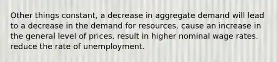 Other things constant, a decrease in aggregate demand will lead to a decrease in the demand for resources. cause an increase in the general level of prices. result in higher nominal wage rates. reduce the rate of unemployment.