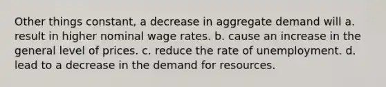 Other things constant, a decrease in aggregate demand will a. result in higher nominal wage rates. b. cause an increase in the general level of prices. c. reduce the rate of unemployment. d. lead to a decrease in the demand for resources.