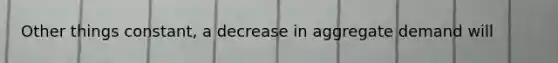 Other things constant, a decrease in aggregate demand will