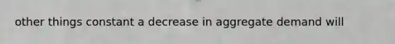 other things constant a decrease in aggregate demand will