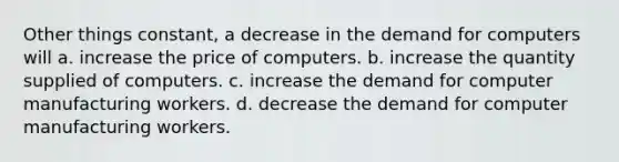 Other things constant, a decrease in the demand for computers will a. increase the price of computers. b. increase the quantity supplied of computers. c. increase the demand for computer manufacturing workers. d. decrease the demand for computer manufacturing workers.