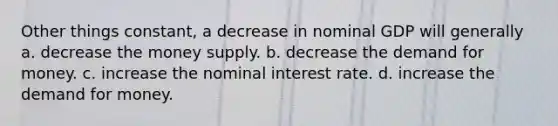 Other things constant, a decrease in nominal GDP will generally a. decrease the money supply. b. decrease <a href='https://www.questionai.com/knowledge/klIDlybqd8-the-demand-for-money' class='anchor-knowledge'>the demand for money</a>. c. increase the nominal interest rate. d. increase the demand for money.