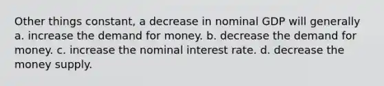 Other things constant, a decrease in nominal GDP will generally a. increase the demand for money. b. decrease the demand for money. c. increase the nominal interest rate. d. decrease the money supply.