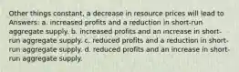 Other things constant, a decrease in resource prices will lead to Answers: a. increased profits and a reduction in short-run aggregate supply. b. increased profits and an increase in short-run aggregate supply. c. reduced profits and a reduction in short-run aggregate supply. d. reduced profits and an increase in short-run aggregate supply.