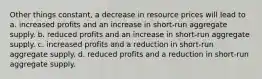 Other things constant, a decrease in resource prices will lead to a. increased profits and an increase in short-run aggregate supply. b. reduced profits and an increase in short-run aggregate supply. c. increased profits and a reduction in short-run aggregate supply. d. reduced profits and a reduction in short-run aggregate supply.