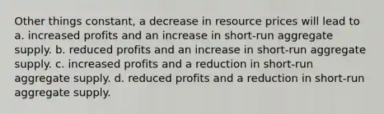 Other things constant, a decrease in resource prices will lead to a. increased profits and an increase in short-run aggregate supply. b. reduced profits and an increase in short-run aggregate supply. c. increased profits and a reduction in short-run aggregate supply. d. reduced profits and a reduction in short-run aggregate supply.