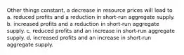 Other things constant, a decrease in resource prices will lead to a. reduced profits and a reduction in short-run aggregate supply. b. increased profits and a reduction in short-run aggregate supply. c. reduced profits and an increase in short-run aggregate supply. d. increased profits and an increase in short-run aggregate supply.