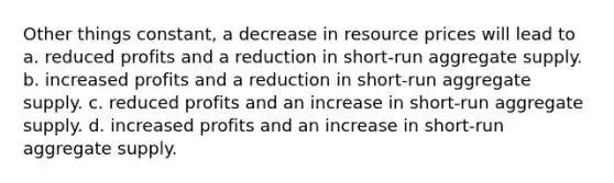 Other things constant, a decrease in resource prices will lead to a. reduced profits and a reduction in short-run aggregate supply. b. increased profits and a reduction in short-run aggregate supply. c. reduced profits and an increase in short-run aggregate supply. d. increased profits and an increase in short-run aggregate supply.