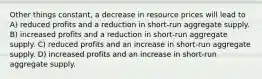 Other things constant, a decrease in resource prices will lead to A) reduced profits and a reduction in short-run aggregate supply. B) increased profits and a reduction in short-run aggregate supply. C) reduced profits and an increase in short-run aggregate supply. D) increased profits and an increase in short-run aggregate supply.