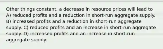 Other things constant, a decrease in resource prices will lead to A) reduced profits and a reduction in short-run aggregate supply. B) increased profits and a reduction in short-run aggregate supply. C) reduced profits and an increase in short-run aggregate supply. D) increased profits and an increase in short-run aggregate supply.