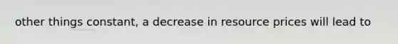 other things constant, a decrease in resource prices will lead to