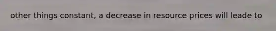 other things constant, a decrease in resource prices will leade to