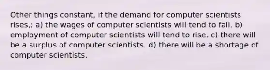 Other things constant, if the demand for computer scientists rises,: a) the wages of computer scientists will tend to fall. b) employment of computer scientists will tend to rise. c) there will be a surplus of computer scientists. d) there will be a shortage of computer scientists.