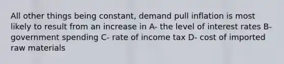 All other things being constant, demand pull inflation is most likely to result from an increase in A- the level of interest rates B- government spending C- rate of income tax D- cost of imported raw materials