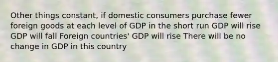 Other things constant, if domestic consumers purchase fewer foreign goods at each level of GDP in the short run GDP will rise GDP will fall Foreign countries' GDP will rise There will be no change in GDP in this country