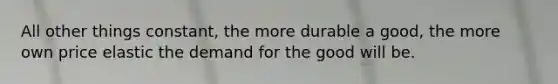 All other things constant, the more durable a good, the more own price elastic the demand for the good will be.