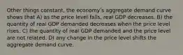 Other things constant, the economyʹs aggregate demand curve shows that A) as the price level falls, real GDP decreases. B) the quantity of real GDP demanded decreases when the price level rises. C) the quantity of real GDP demanded and the price level are not related. D) any change in the price level shifts the aggregate demand curve.