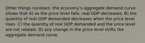 Other things constant, the economyʹs aggregate demand curve shows that A) as the price level falls, real GDP decreases. B) the quantity of real GDP demanded decreases when the price level rises. C) the quantity of real GDP demanded and the price level are not related. D) any change in the price level shifts the aggregate demand curve.