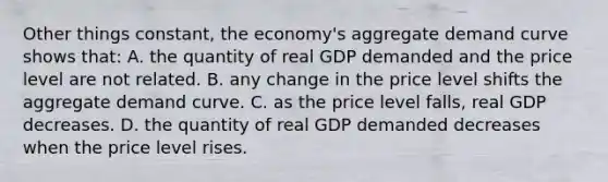 Other things constant, the economy's aggregate demand curve shows that: A. the quantity of real GDP demanded and the price level are not related. B. any change in the price level shifts the aggregate demand curve. C. as the price level falls, real GDP decreases. D. the quantity of real GDP demanded decreases when the price level rises.